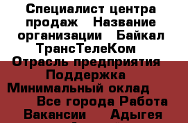 Специалист центра продаж › Название организации ­ Байкал-ТрансТелеКом › Отрасль предприятия ­ Поддержка › Минимальный оклад ­ 20 000 - Все города Работа » Вакансии   . Адыгея респ.,Адыгейск г.